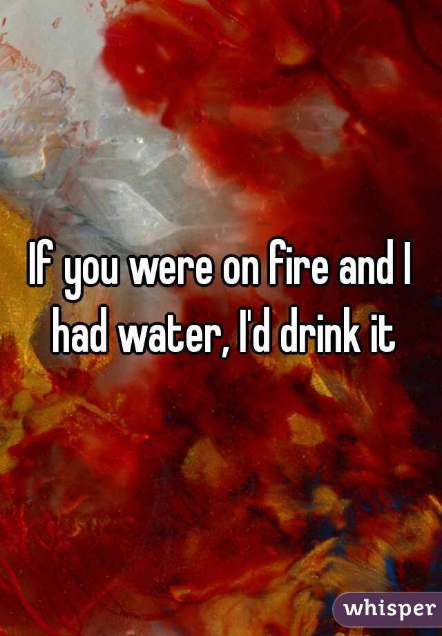 If you were on fire and I had water, I'd drink it