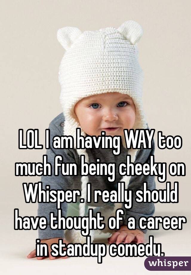 LOL I am having WAY too much fun being cheeky on Whisper. I really should have thought of a career in standup comedy.