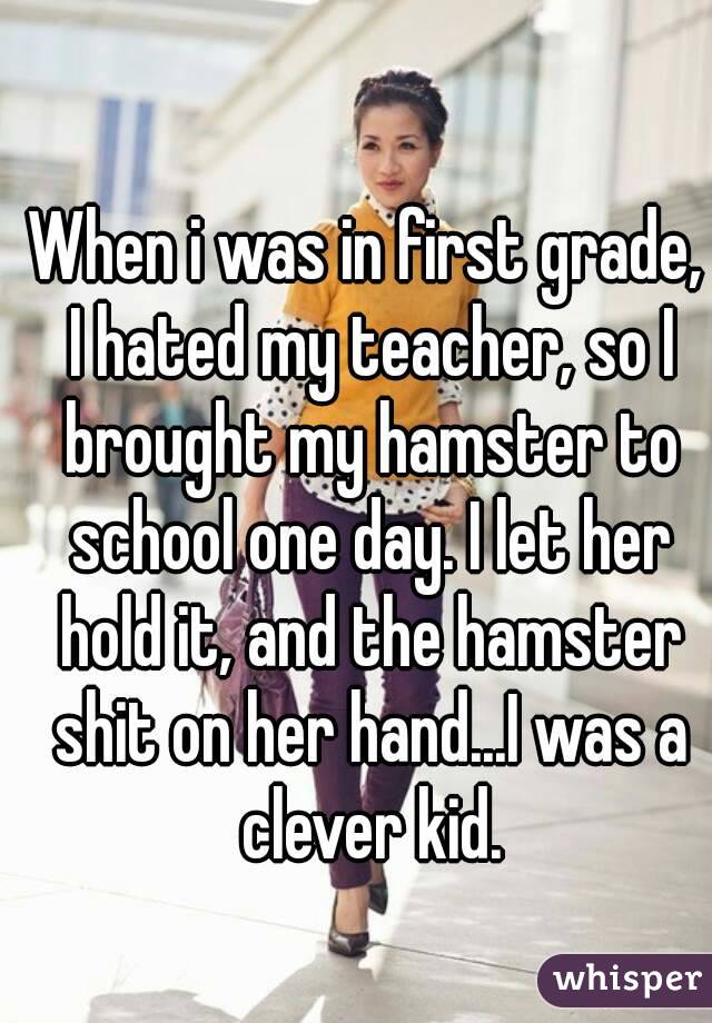 When i was in first grade, I hated my teacher, so I brought my hamster to school one day. I let her hold it, and the hamster shit on her hand...I was a clever kid.