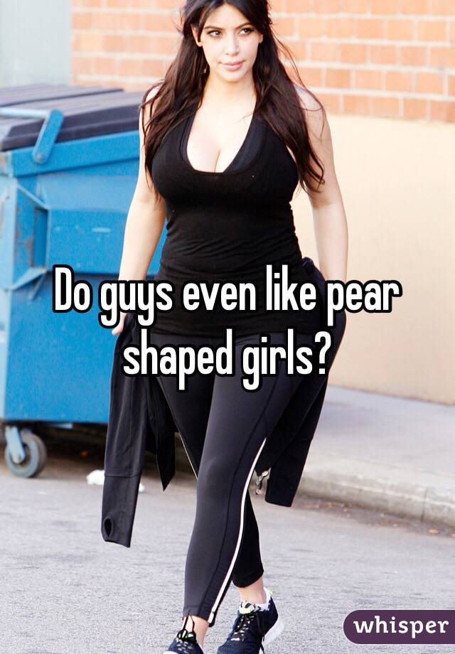 Do guys even like pear shaped girls? 