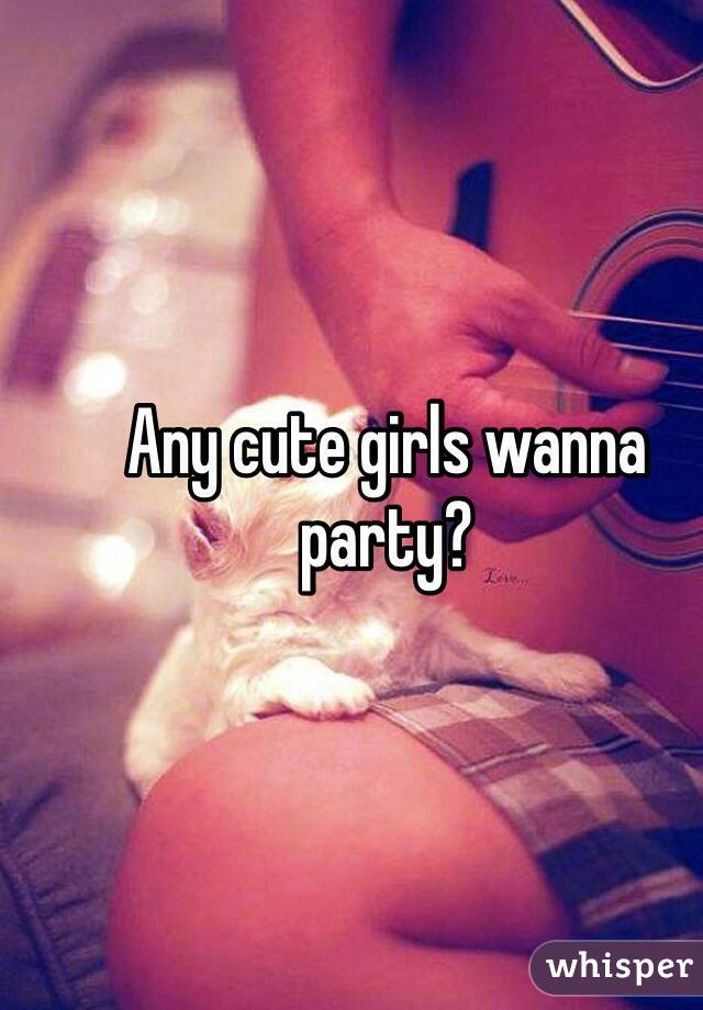 Any cute girls wanna party?