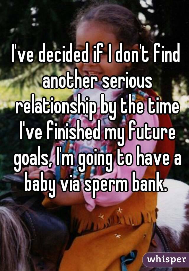 I've decided if I don't find another serious relationship by the time I've finished my future goals, I'm going to have a baby via sperm bank. 