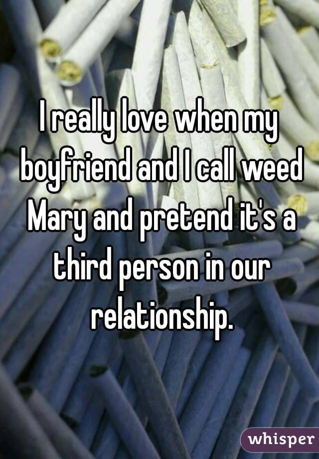 I really love when my boyfriend and I call weed Mary and pretend it's a third person in our relationship.