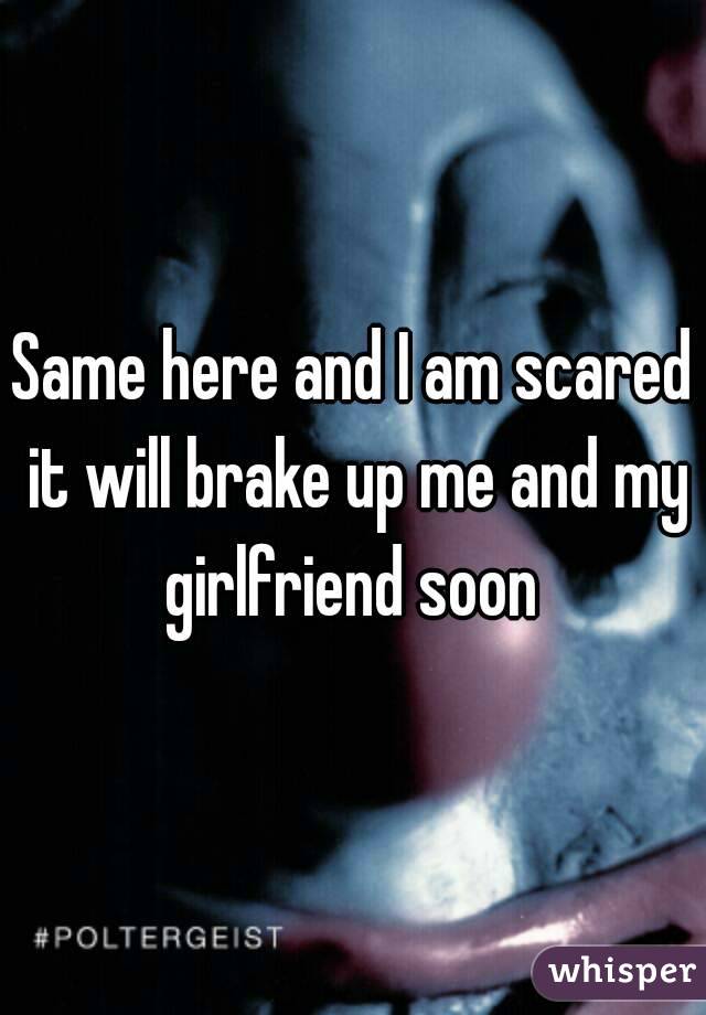 Same here and I am scared it will brake up me and my girlfriend soon 