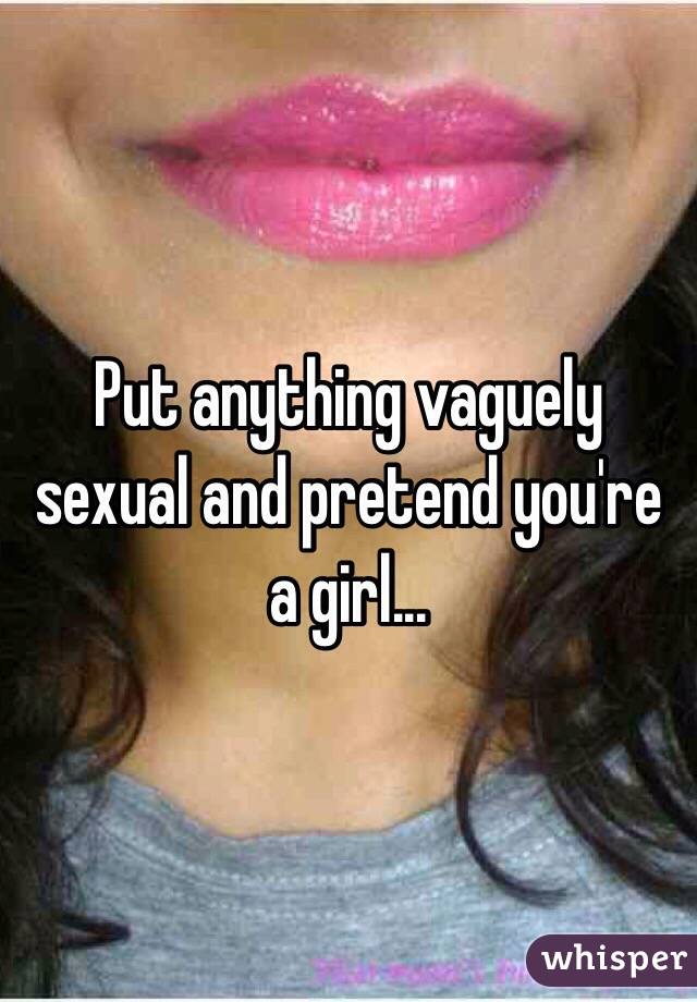 Put anything vaguely sexual and pretend you're a girl...
