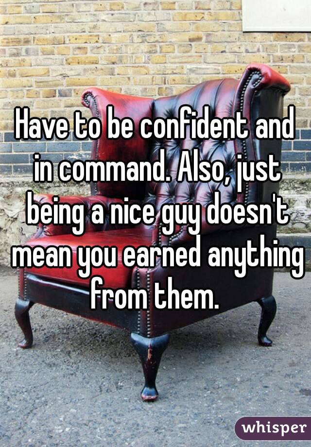 Have to be confident and in command. Also, just being a nice guy doesn't mean you earned anything from them. 