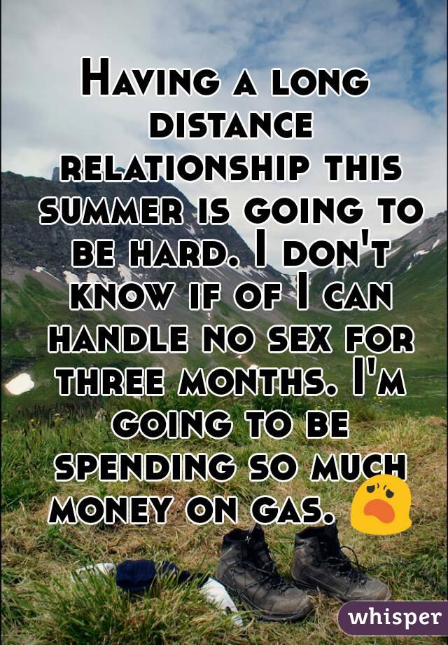 Having a long distance relationship this summer is going to be hard. I don't know if of I can handle no sex for three months. I'm going to be spending so much money on gas. 😦