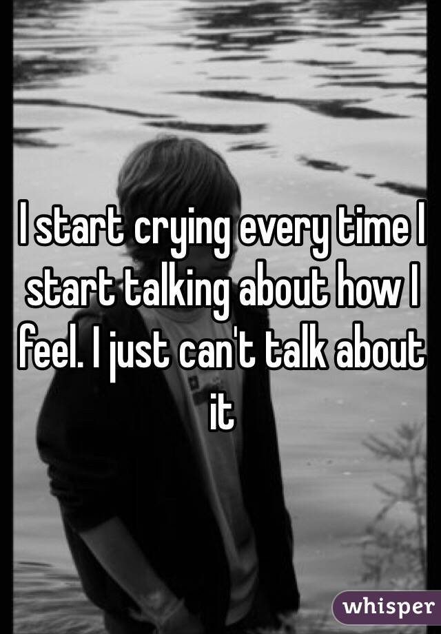 I start crying every time I start talking about how I feel. I just can't talk about it 