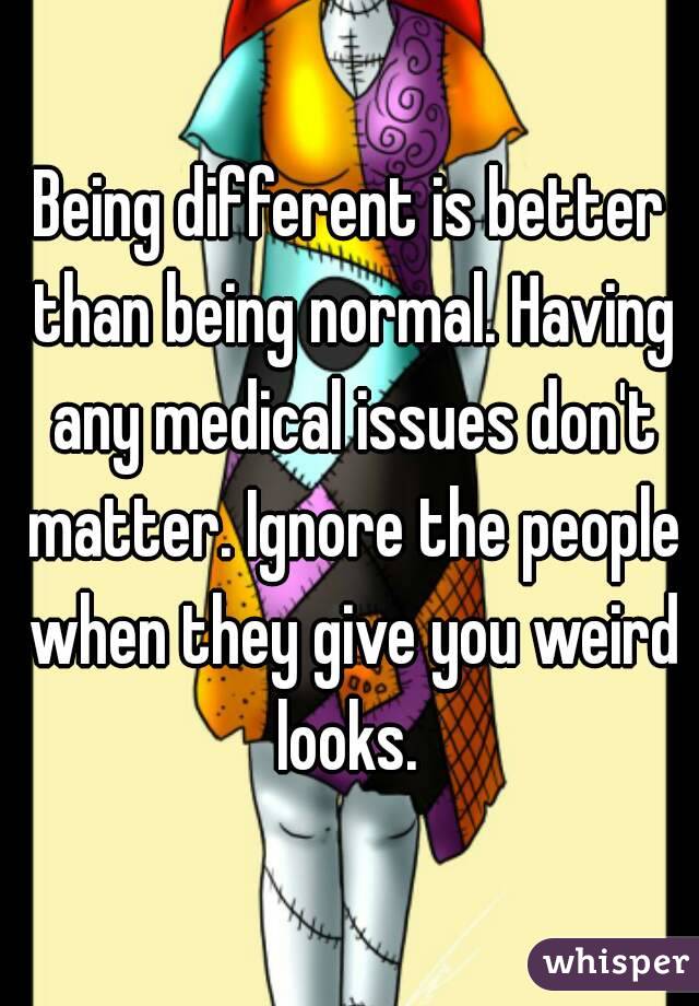 Being different is better than being normal. Having any medical issues don't matter. Ignore the people when they give you weird looks. 