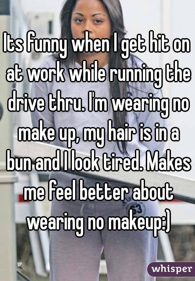 Its funny when I get hit on at work while running the drive thru. I'm wearing no make up, my hair is in a bun and I look tired. Makes me feel better about wearing no makeup:)