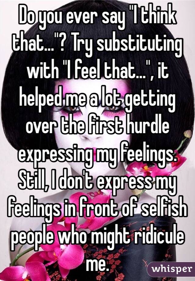 Do you ever say "I think that..."? Try substituting with "I feel that...", it helped me a lot getting over the first hurdle expressing my feelings. Still, I don't express my feelings in front of selfish people who might ridicule me.