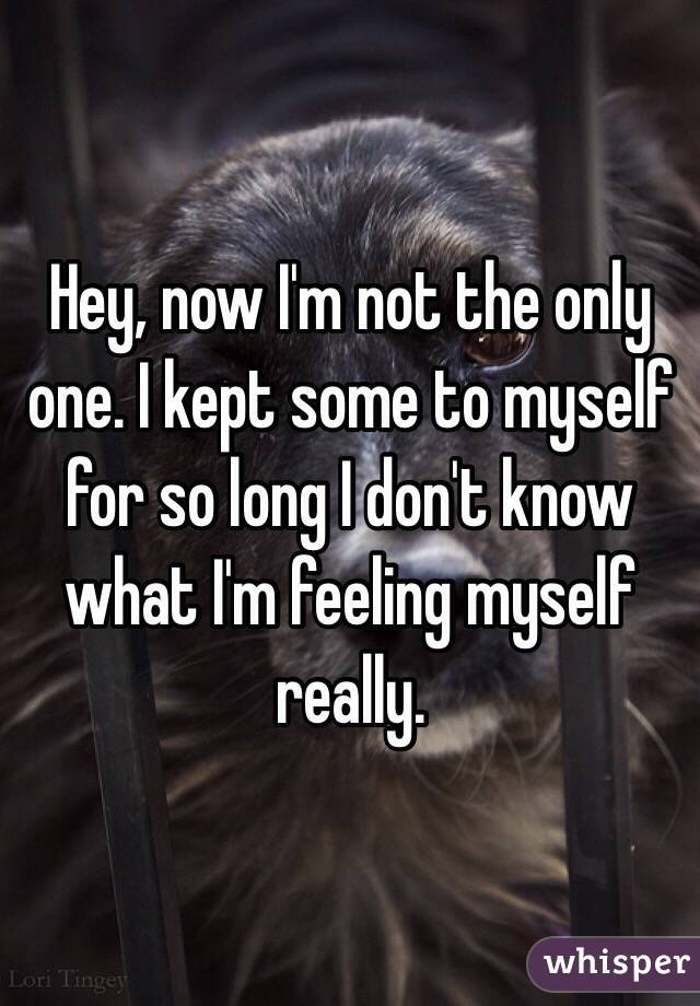 Hey, now I'm not the only one. I kept some to myself for so long I don't know what I'm feeling myself really. 