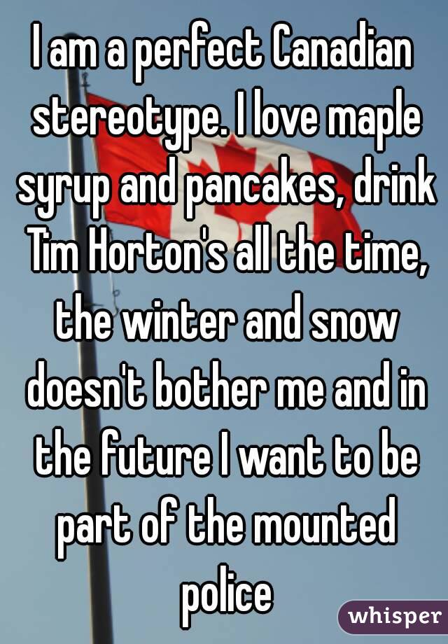 I am a perfect Canadian stereotype. I love maple syrup and pancakes, drink Tim Horton's all the time, the winter and snow doesn't bother me and in the future I want to be part of the mounted police