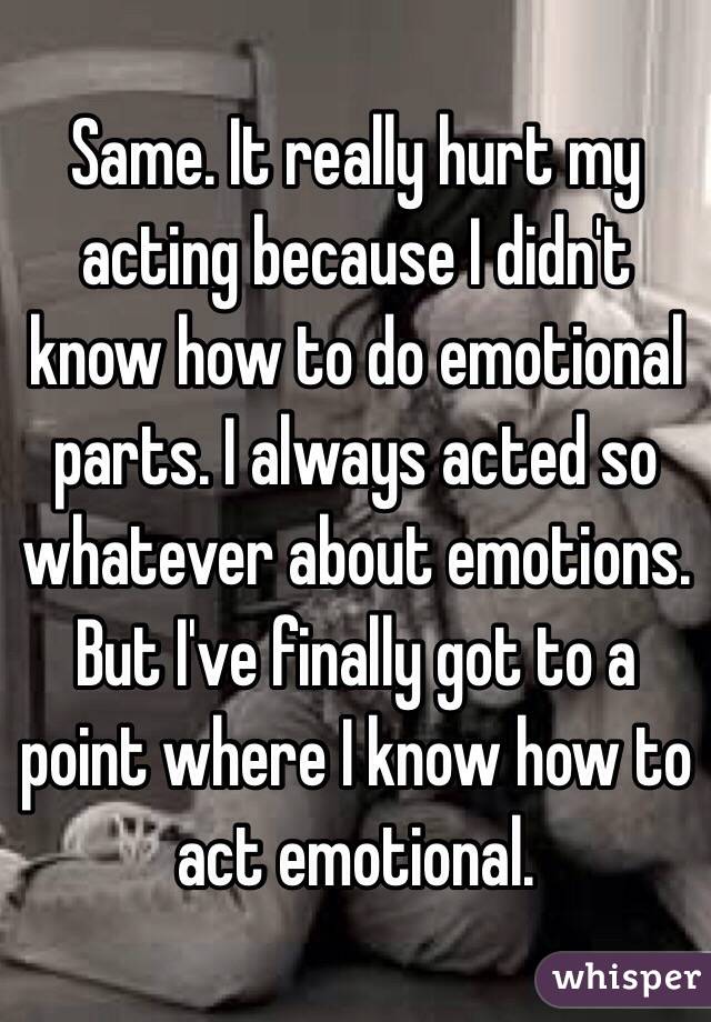 Same. It really hurt my acting because I didn't know how to do emotional parts. I always acted so whatever about emotions. But I've finally got to a point where I know how to act emotional. 