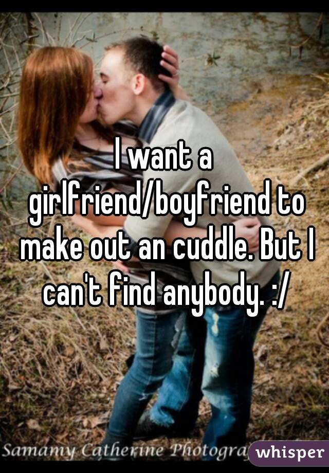I want a girlfriend/boyfriend to make out an cuddle. But I can't find anybody. :/
