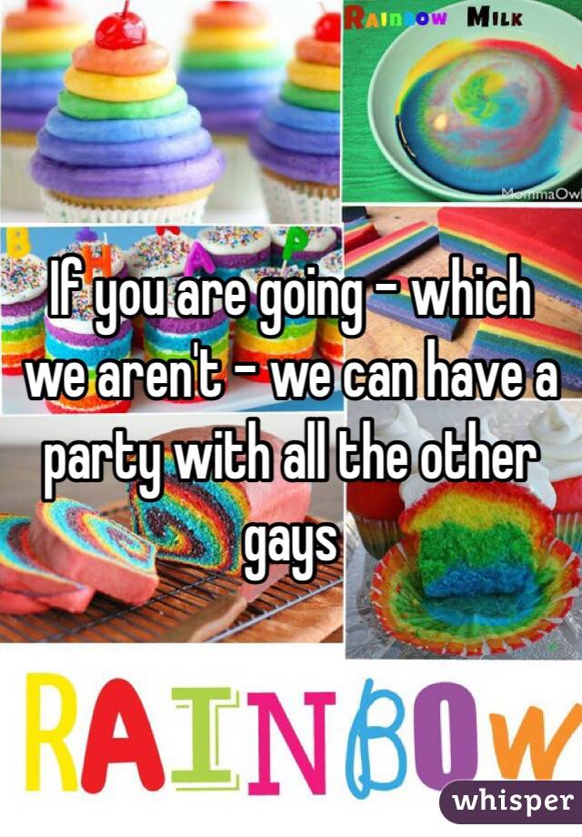If you are going - which we aren't - we can have a party with all the other gays