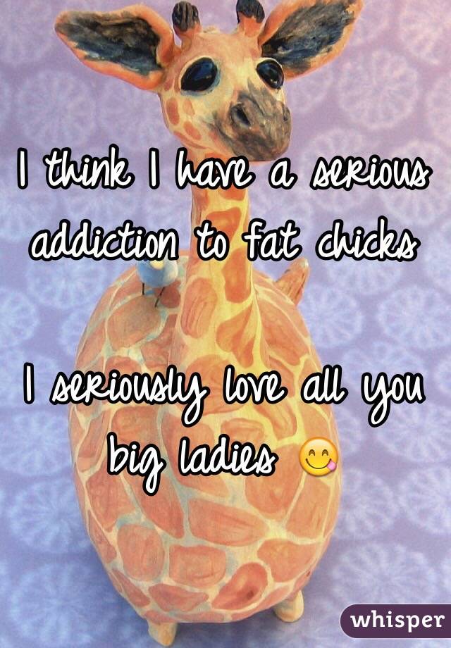 I think I have a serious addiction to fat chicks

I seriously love all you big ladies 😋
