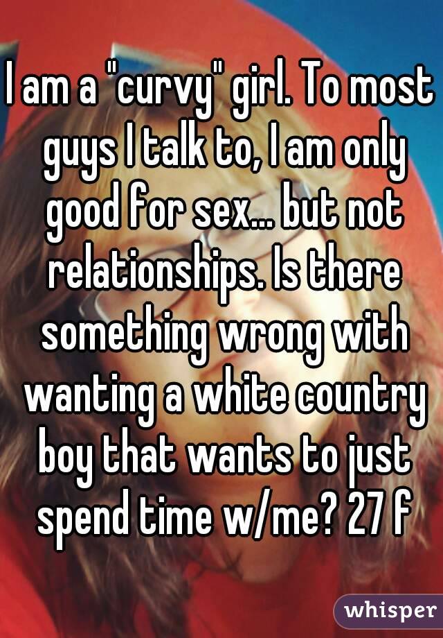 I am a "curvy" girl. To most guys I talk to, I am only good for sex... but not relationships. Is there something wrong with wanting a white country boy that wants to just spend time w/me? 27 f