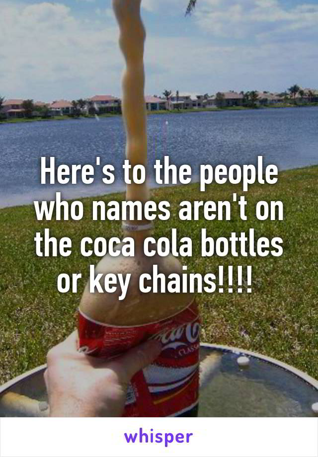 Here's to the people who names aren't on the coca cola bottles or key chains!!!! 