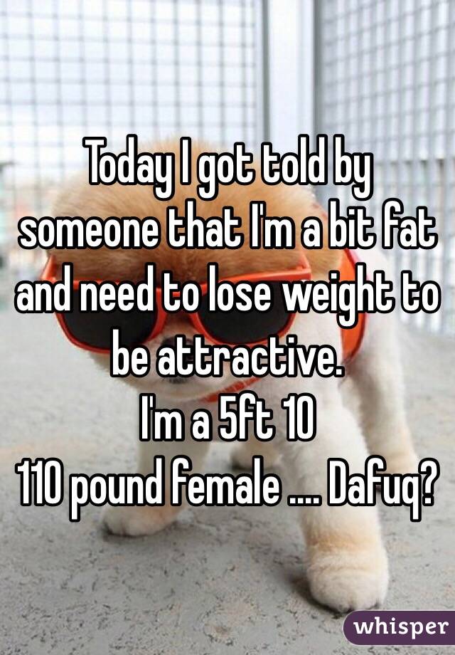 Today I got told by someone that I'm a bit fat and need to lose weight to be attractive. 
I'm a 5ft 10
110 pound female .... Dafuq? 