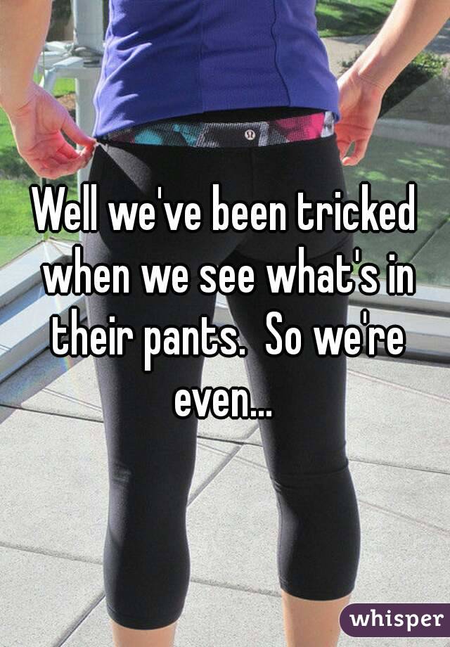 Well we've been tricked when we see what's in their pants.  So we're even... 