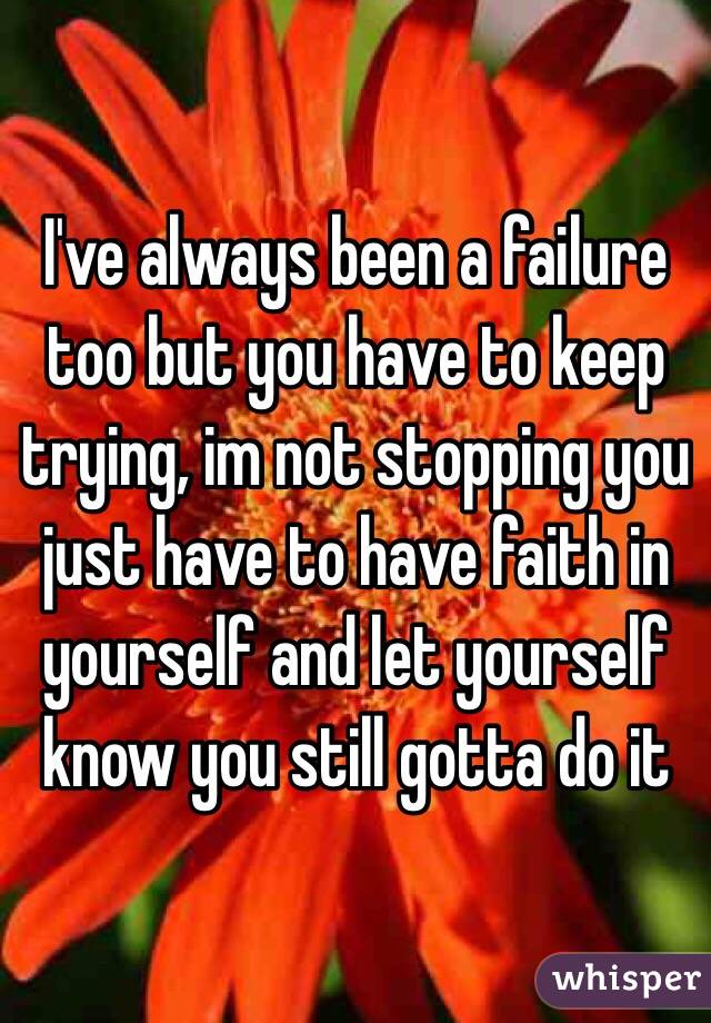 I've always been a failure too but you have to keep trying, im not stopping you just have to have faith in yourself and let yourself know you still gotta do it 