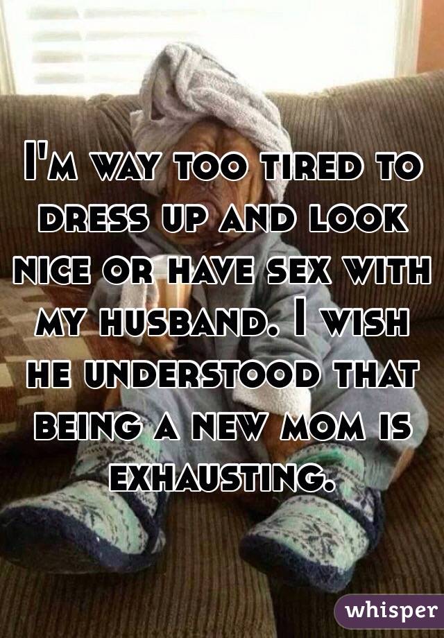 I'm way too tired to dress up and look nice or have sex with my husband. I wish he understood that being a new mom is exhausting. 