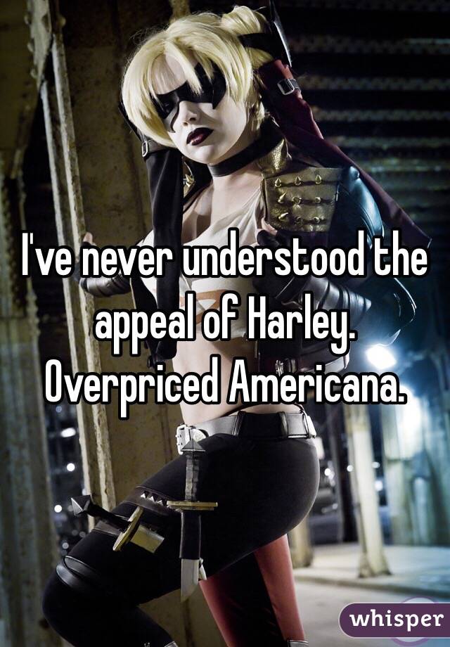 I've never understood the appeal of Harley. Overpriced Americana.