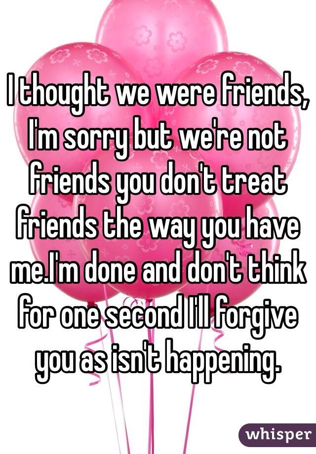 I thought we were friends, I'm sorry but we're not friends you don't treat friends the way you have me.I'm done and don't think for one second I'll forgive you as isn't happening.