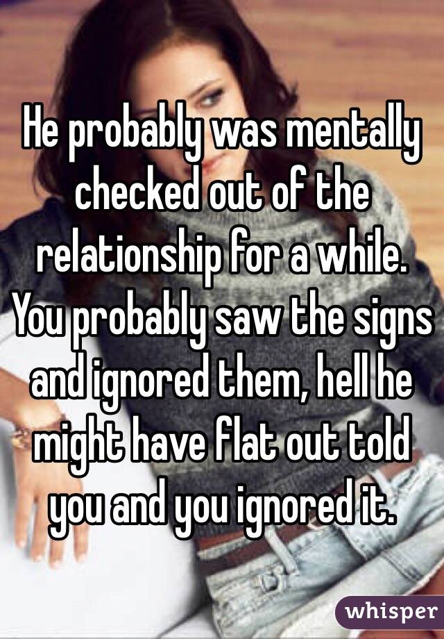 He probably was mentally checked out of the relationship for a while.  You probably saw the signs and ignored them, hell he might have flat out told you and you ignored it. 