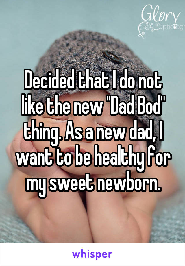 Decided that I do not like the new "Dad Bod" thing. As a new dad, I want to be healthy for my sweet newborn.