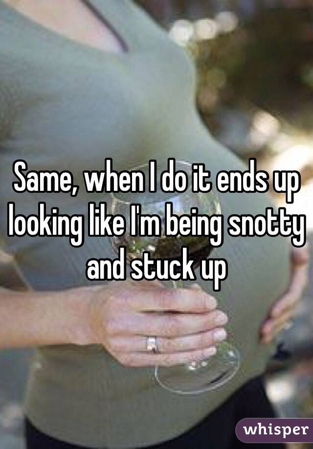 Same, when I do it ends up looking like I'm being snotty and stuck up