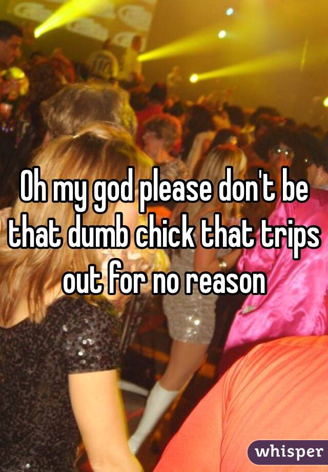 Oh my god please don't be that dumb chick that trips out for no reason 