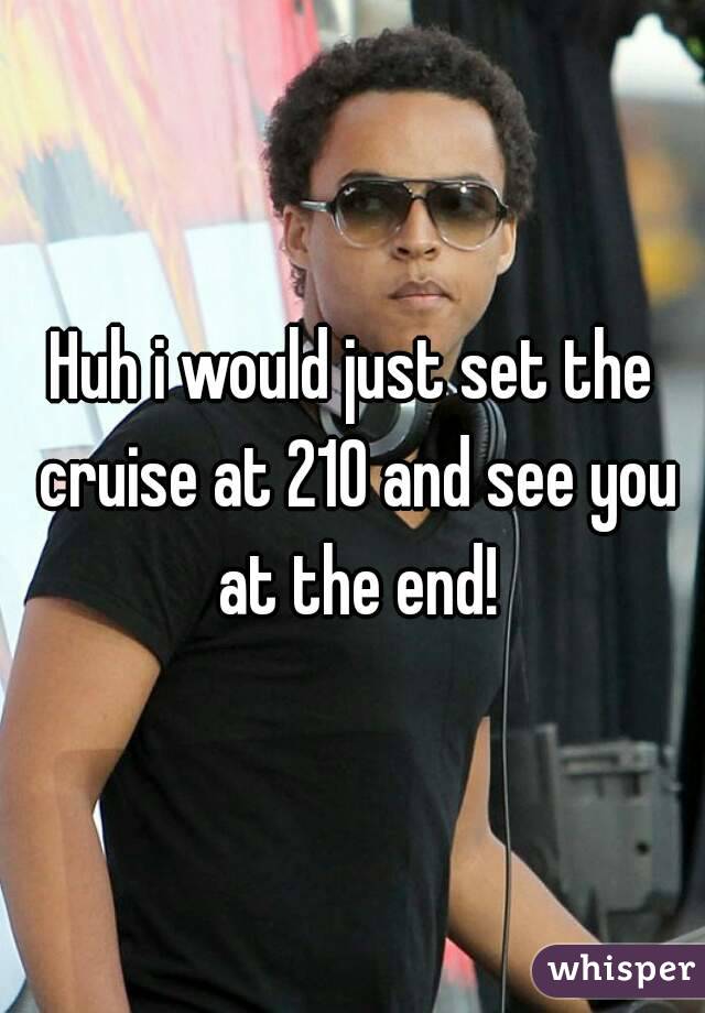 Huh i would just set the cruise at 210 and see you at the end!