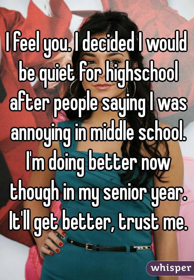 I feel you. I decided I would be quiet for highschool after people saying I was annoying in middle school. I'm doing better now though in my senior year. It'll get better, trust me.