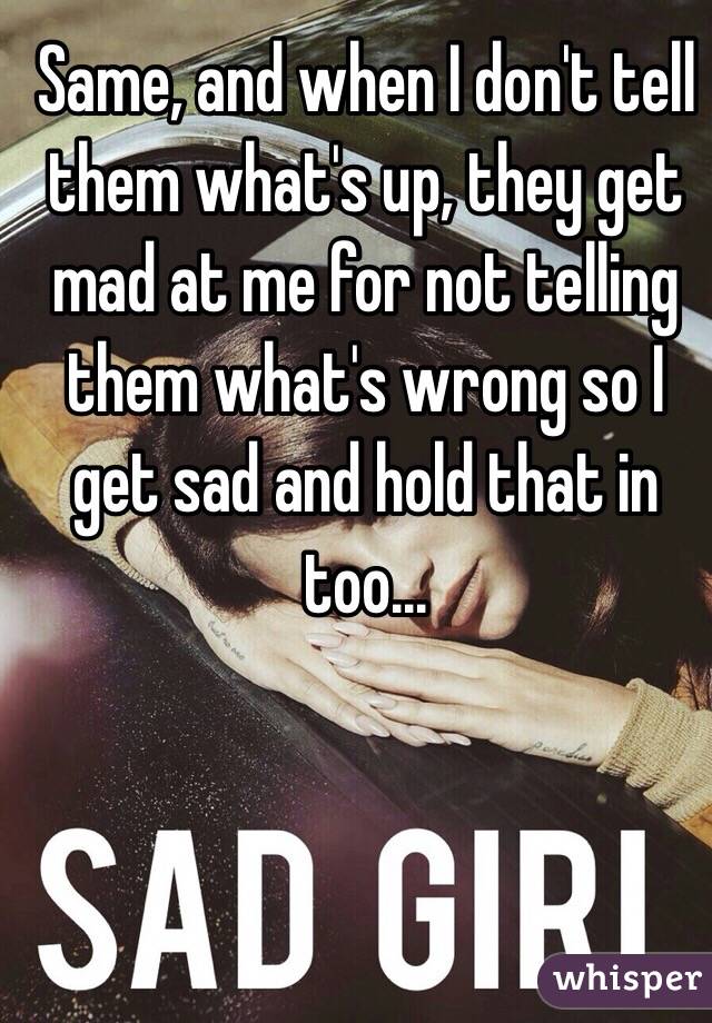 Same, and when I don't tell them what's up, they get mad at me for not telling them what's wrong so I get sad and hold that in too...