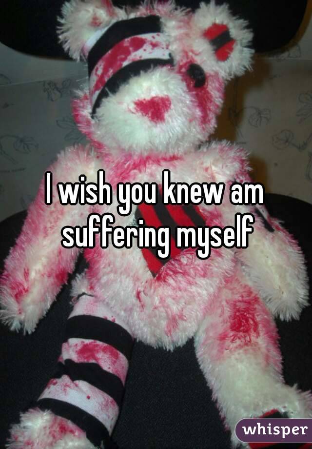 I wish you knew am suffering myself