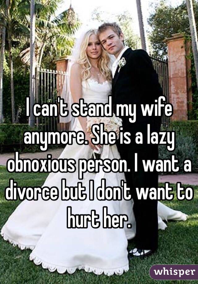 I can't stand my wife anymore. She is a lazy obnoxious person. I want a divorce but I don't want to hurt her.