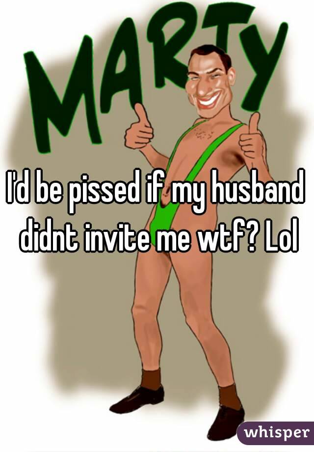 I'd be pissed if my husband didnt invite me wtf? Lol