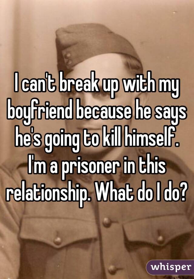 I can't break up with my boyfriend because he says he's going to kill himself. I'm a prisoner in this relationship. What do I do?
