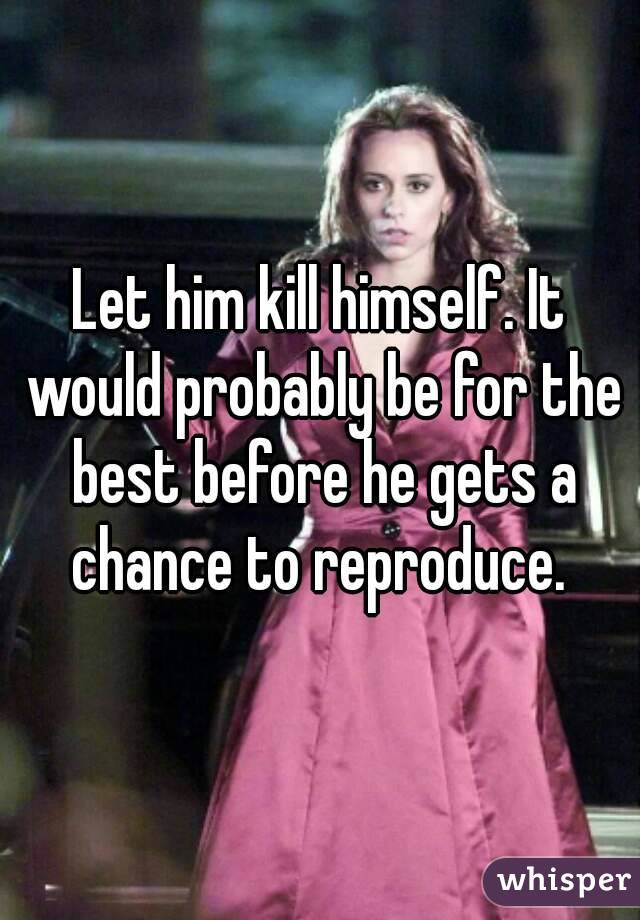 Let him kill himself. It would probably be for the best before he gets a chance to reproduce. 