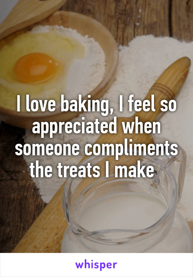 I love baking, I feel so appreciated when someone compliments the treats I make  
