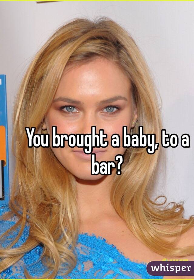 You brought a baby, to a bar?