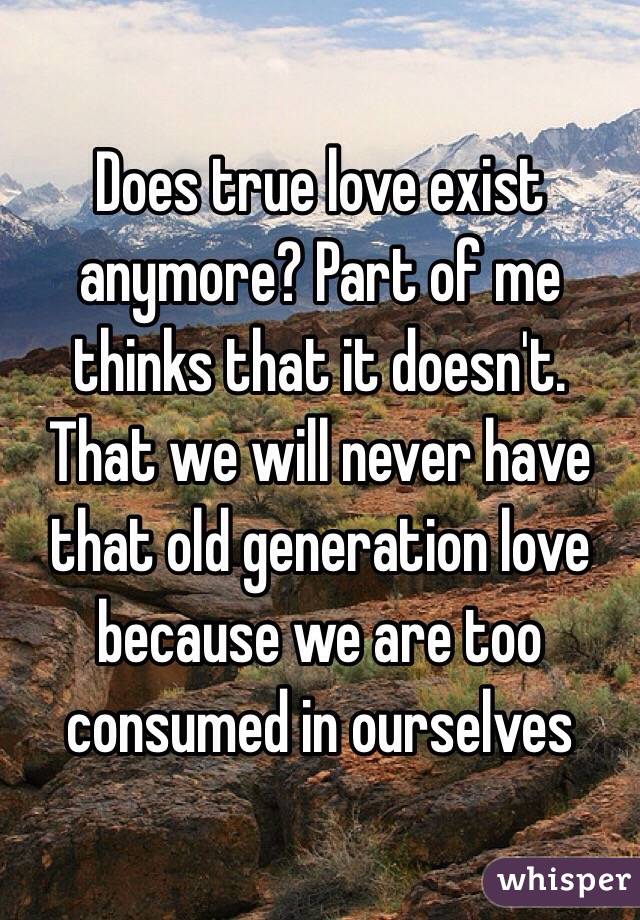 Does true love exist anymore? Part of me thinks that it doesn't. That we will never have that old generation love because we are too consumed in ourselves