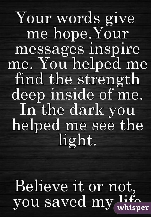 Your words give me hope.Your messages inspire me. You helped me find the strength deep inside of me. In the dark you helped me see the light.


Believe it or not, you saved my life