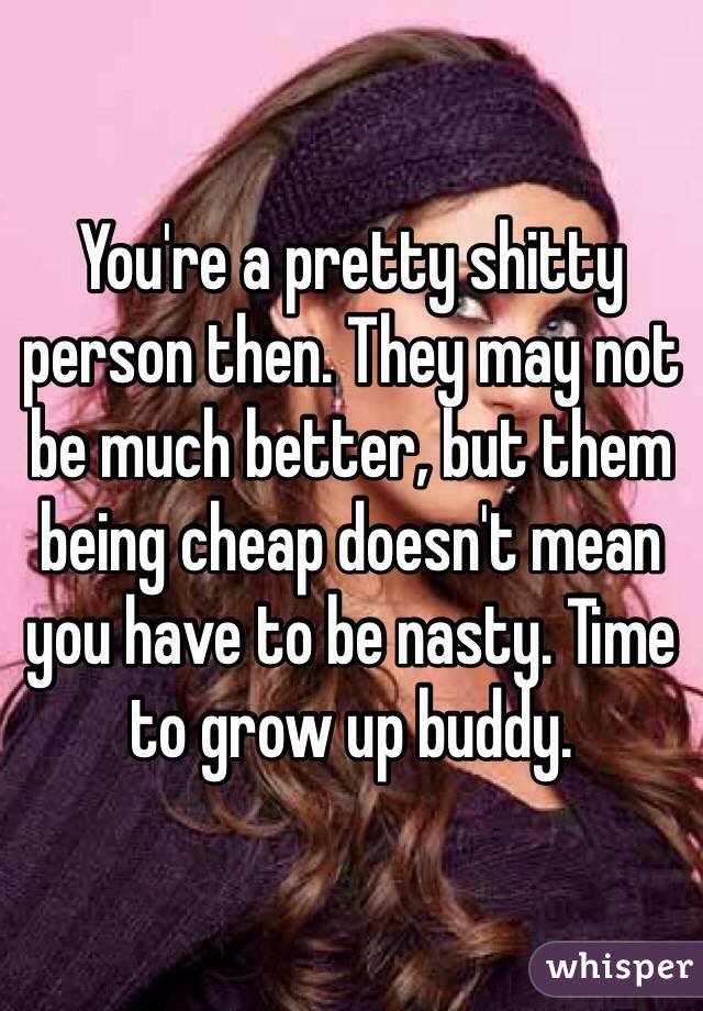 You're a pretty shitty person then. They may not be much better, but them being cheap doesn't mean you have to be nasty. Time to grow up buddy.