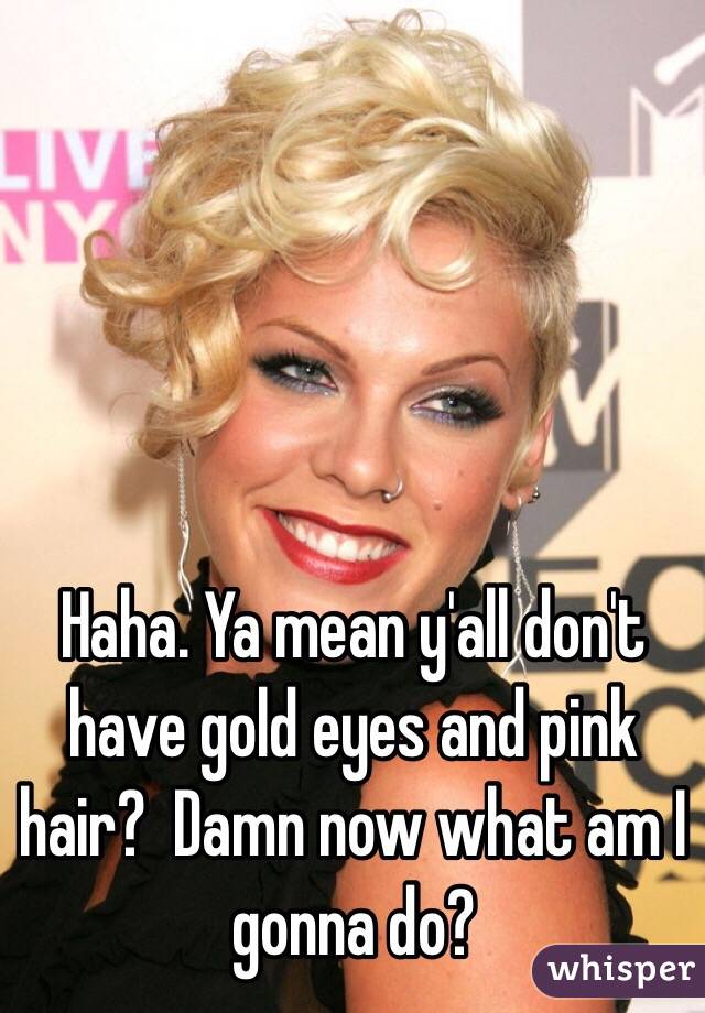 Haha. Ya mean y'all don't have gold eyes and pink hair?  Damn now what am I gonna do?