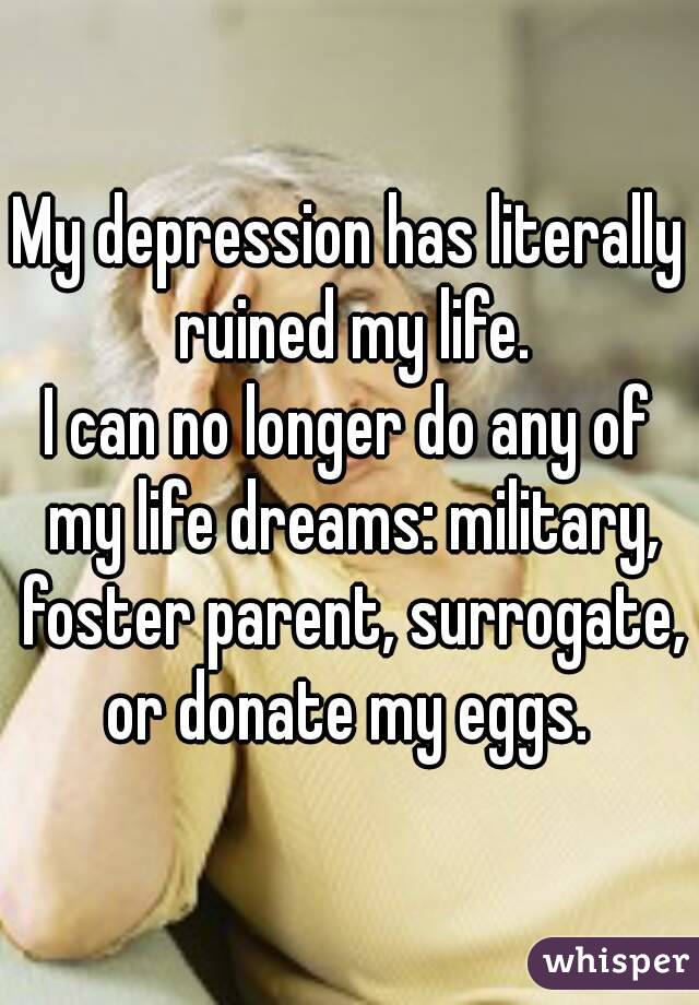 My depression has literally ruined my life.
I can no longer do any of my life dreams: military, foster parent, surrogate, or donate my eggs. 