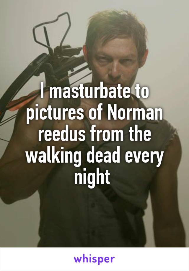I masturbate to pictures of Norman reedus from the walking dead every night 