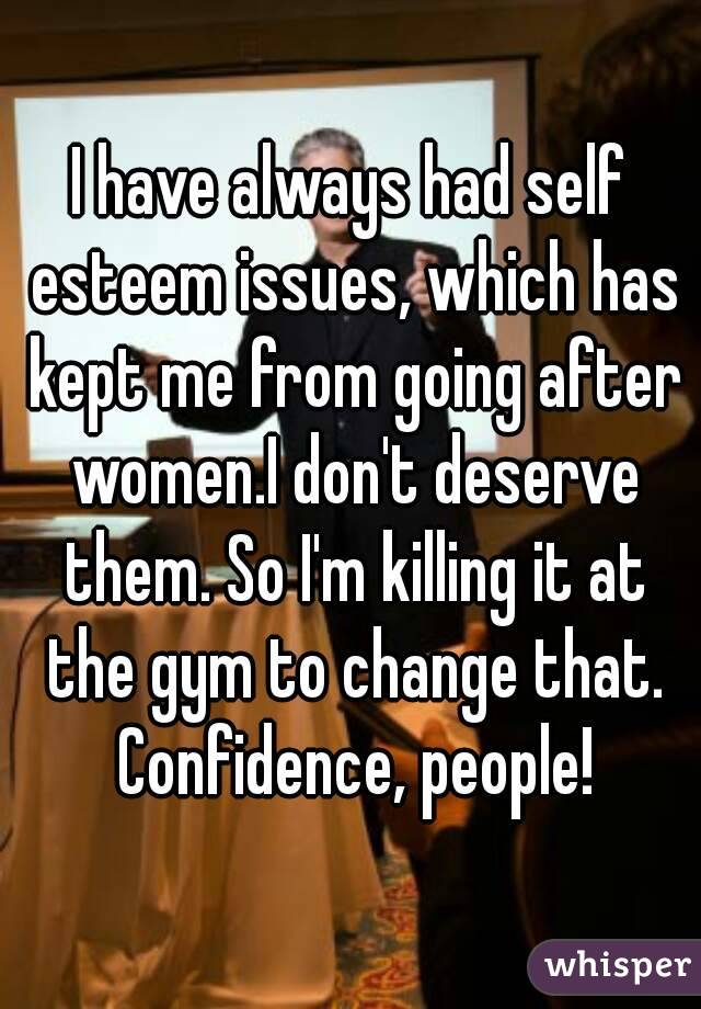 I have always had self esteem issues, which has kept me from going after women.I don't deserve them. So I'm killing it at the gym to change that. Confidence, people!